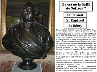 Où est né le Bailli
de Suffren ?
St Cannat
St Raphaël
St Rémy
Né au chateau de Saint-Xxx, le 17 juillet 1729, fils du
marquis de Saint-Tropez, Pierre André de Suffren fut
admis dès l'âge de 8 ans comme Chevalier de Minorité
de l'Ordre de Malte dont il devint plus tard Bailli.
Après avoir combattu sous les ordres de l'Amiral
d'Estaing pendant la guerre d'indépendance des Etats-
Unis, il se voit confier le commandement d'une division
de cinq vaisseaux destinés aux mers de l'Inde. Dès
son arrivée, il combat avec fougue et acharnement les
troupes anglaises, et leur livre les batailles de
Sadras, Provedien, Negapatam, Trincomalé, Gondel
our.
Revenu à Paris en 1784, Suffren est nommé
Lieutenant Général des Armées Navales, Chevalier du
Saint-Esprit, et se voit attribuer la charge de vice-
amiral.
Comblé d'honneurs, Suffren meurt à Paris en 1788
alors que le Roi venait de lui confier le commandement
d'une flotte en armement à Brest.
Tacticien remarquable et combattant
intrépide, Suffren reste l'une des plus belles figures de
l'histoire maritime, à l'égal de Nelson ou de Ruyter.
 