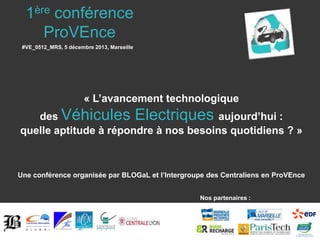 1ère conférence
ProVEnce
#VE_0512_MRS, 5 décembre 2013, Marseille

« L’avancement technologique
des Véhicules Electriques aujourd’hui :
quelle aptitude à répondre à nos besoins quotidiens ? »

Une conférence organisée par BLOGaL et l’Intergroupe des Centraliens en ProVEnce
Nos partenaires :

 