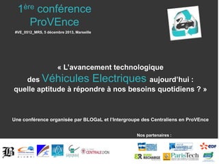 1ère conférence
ProVEnce
#VE_0512_MRS, 5 décembre 2013, Marseille

« L’avancement technologique
des Véhicules Electriques aujourd’hui :
quelle aptitude à répondre à nos besoins quotidiens ? »

Une conférence organisée par BLOGaL et l’Intergroupe des Centraliens en ProVEnce
Nos partenaires :

 