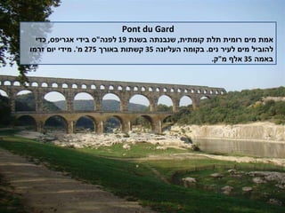 Pont du Gard אמת מים רומית תלת קומתית ,  שנבנתה בשנת  19  לפנה " ס בידי אגריפס ,  כדי להוביל מים לעיר נים .  בקומה העליונה  35  קשתות באורך  275  מ '.  מידי יום זרמו באמה  35  אלף מ " ק . 