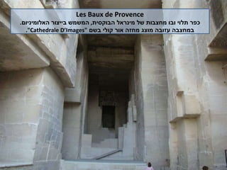 Les Baux de Provence כפר תלוי ובו מחצבות של מינראל הבוקסית ,  המשמש בייצור האלומיניום . במחצבה עזובה מוצג מחזה אור קולי בשם  " Cathedrale D’Images ". 