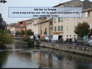 Isle Sur La Sorgue עיירה מהמאה ה -12  היושבת על פלגי מים ,  גשרונים קטנים ומראה המזכיר את תעלות הולנד . 