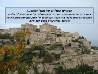 הכפרים התלויים של חבל  Luberon   כמה וכמה כפרים מהיפים ביותר בפרובאנס תלויים על גבעות שהעליה אליהם מתאפשרת רגלית בלבד .  בתי הכפר מצטופפים אלו לאלו ,  סמטאות צרות ,  כיכרות ציוריות וגגות רעפים בצבע חום - אדום . 