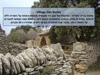 Village Des Bories שיטת בנייה יחודית – פרוסות של אבן גיר מקומית מונחות האחת על השנייה ללא שימוש  בטיח או מלט .  הבתים הראשונים הוקמו לפני כ -3000  שנה ושמשו למגורים עד המאה ה -18.  בכפר שבו התגוררו בעיקר רועים ,  שוחזרו כ -20  מבנים . 