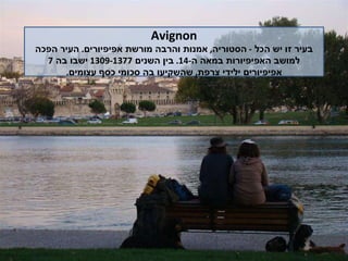 Avignon בעיר זו יש הכל  -  הסטוריה ,  אמנות והרבה מורשת אפיפיורים .  העיר הפכה למושב האפיפיורות במאה ה -14.  בין השנים  1309-1377  ישבו בה  7  אפיפיורים ילידי צרפת ,  שהשקיעו בה סכומי כסף עצומים . 