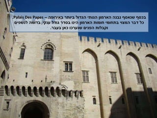 בכסף שנאסף נבנה הארמון הגותי הגדול ביותר באירופה –  Palais   Des Papes . כל דבר המצוי בתחומי חומות הארמון הינו בסדר גודל ענקי ,  בדומה לנשפים וקבלות הפנים שנערכו כאן בעבר . 