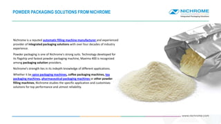 POWDER PACKAGING SOLUTIONS FROM NICHROME
Nichrome is a reputed automatic filling machine manufacturer and experienced
provider of integrated packaging solutions with over four decades of industry
experience.
Powder packaging is one of Nichrome's strong suits. Technology developed for
its flagship and fastest powder packaging machine, Maxima 400 is recognized
among packaging solution providers.
Nichrome’s strength lies in its indepth knowledge of different applications.
Whether it be spice packaging machines, coffee packaging machines, tea
packaging machines, pharmaceutical packaging machines or other powder
filling machines, Nichrome studies the specific application and customises
solutions for top performance and utmost reliability.
 