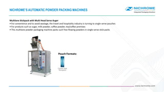 Multilane Stickpack with Multi Head Servo Auger
• For convenience and to avoid wastage, the travel and hospitality industry is turning to single-serve pouches
• For products such as sugar, milk powder, coffee powder, tea/coffee premixes
• This multilane powder packaging machine packs such free-flowing powders in single-serve stick packs
NICHROME’S AUTOMATIC POWDER PACKING MACHINES
 