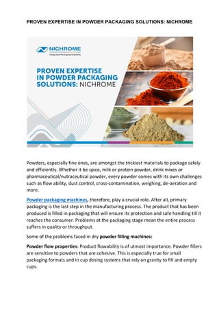 PROVEN EXPERTISE IN POWDER PACKAGING SOLUTIONS: NICHROME
Powders, especially fine ones, are amongst the trickiest materials to package safely
and efficiently. Whether it be spice, milk or protein powder, drink mixes or
pharmaceutical/nutraceutical powder, every powder comes with its own challenges
such as flow ability, dust control, cross-contamination, weighing, de-aeration and
more.
Powder packaging machines, therefore, play a crucial role. After all, primary
packaging is the last step in the manufacturing process. The product that has been
produced is filled in packaging that will ensure its protection and safe handling till it
reaches the consumer. Problems at the packaging stage mean the entire process
suffers in quality or throughput.
Some of the problems faced in dry powder filling machines:
Powder flow properties: Product flowability is of utmost importance. Powder fillers
are sensitive to powders that are cohesive. This is especially true for small
packaging formats and in cup dosing systems that rely on gravity to fill and empty
cups.
 
