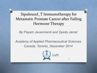 Sipuleucel_T Immunotherapy for 
Metastatic Prostate Cancer after Failing 
Hormone Therapy 
By Payam Javanmardi and Syeda Jamal 
Academy of Applied Pharmaceutical Sciences 
Canada, Toronto, December 2014 
1 
 