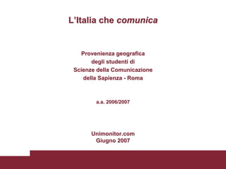 L’Italia che comunica


   Provenienza geografica
       degli studenti di
 Scienze della Comunicazione
    della Sapienza - Roma



        a.a. 2006/2007




       Unimonitor.com
        Giugno 2007
 