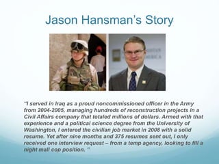 Jason Hansman’s Story
“I served in Iraq as a proud noncommissioned officer in the Army
from 2004-2005, managing hundreds o...