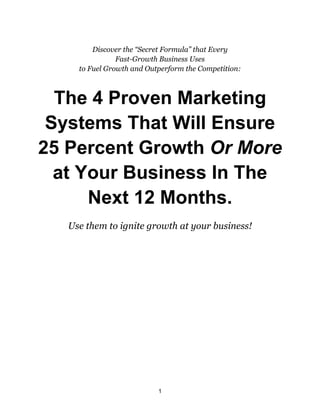 1
Discover the “Secret Formula” that Every
Fast-Growth Business Uses
to Fuel Growth and Outperform the Competition:
The 4 Proven Marketing
Systems That Will Ensure
25 Percent Growth Or More
at Your Business In The
Next 12 Months.
Use them to ignite growth at your business!
 