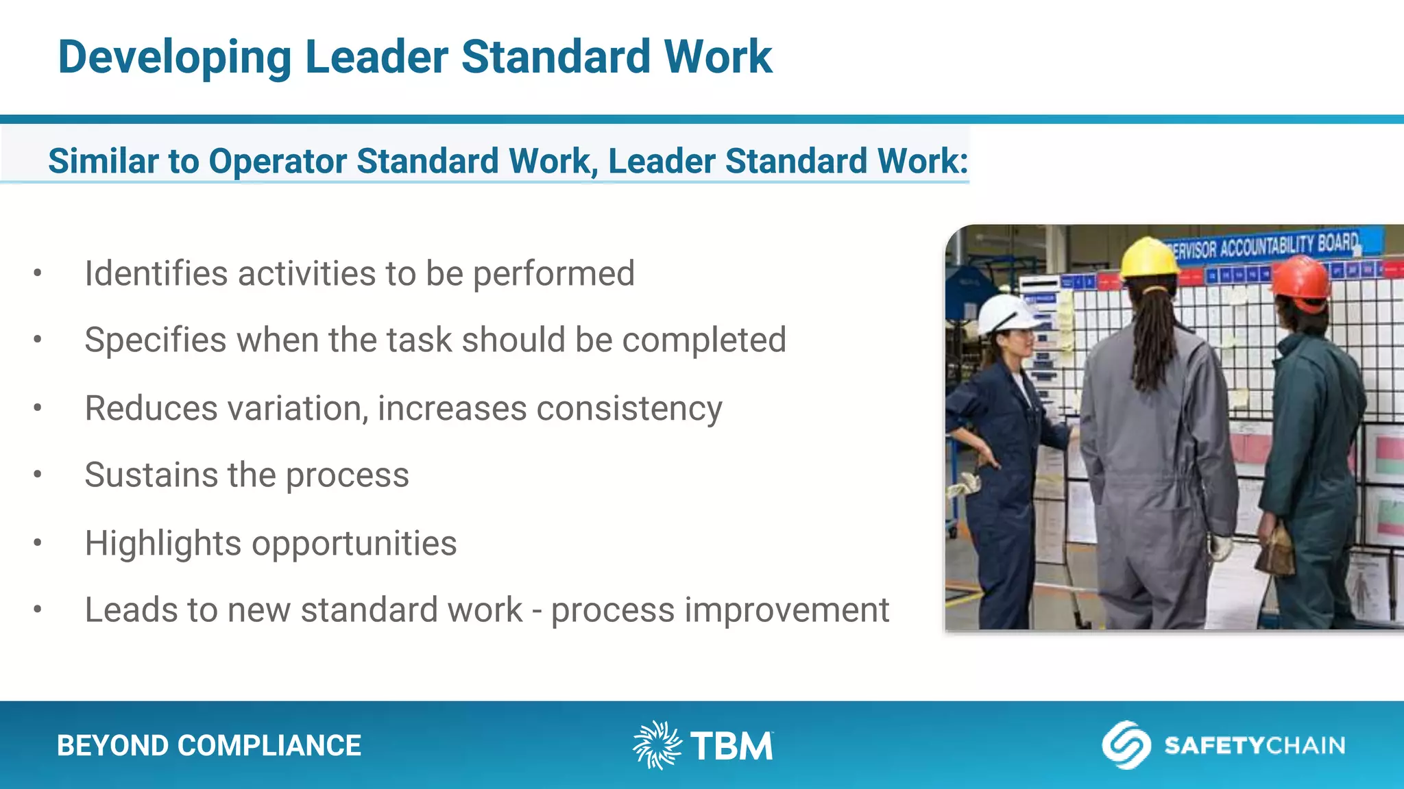 BEYOND COMPLIANCE
Developing Leader Standard Work
Similar to Operator Standard Work, Leader Standard Work:
• Identifies activities to be performed
• Specifies when the task should be completed
• Reduces variation, increases consistency
• Sustains the process
• Highlights opportunities
• Leads to new standard work - process improvement
 