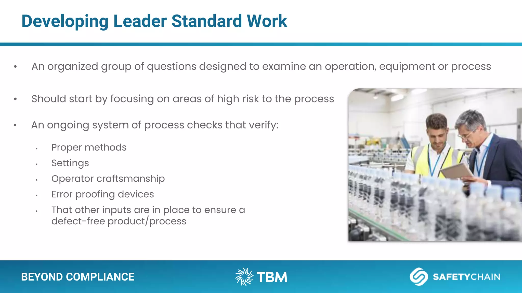 BEYOND COMPLIANCE
Developing Leader Standard Work
• An organized group of questions designed to examine an operation, equipment or process
• Should start by focusing on areas of high risk to the process
• An ongoing system of process checks that verify:
• Proper methods
• Settings
• Operator craftsmanship
• Error proofing devices
• That other inputs are in place to ensure a
defect-free product/process
 