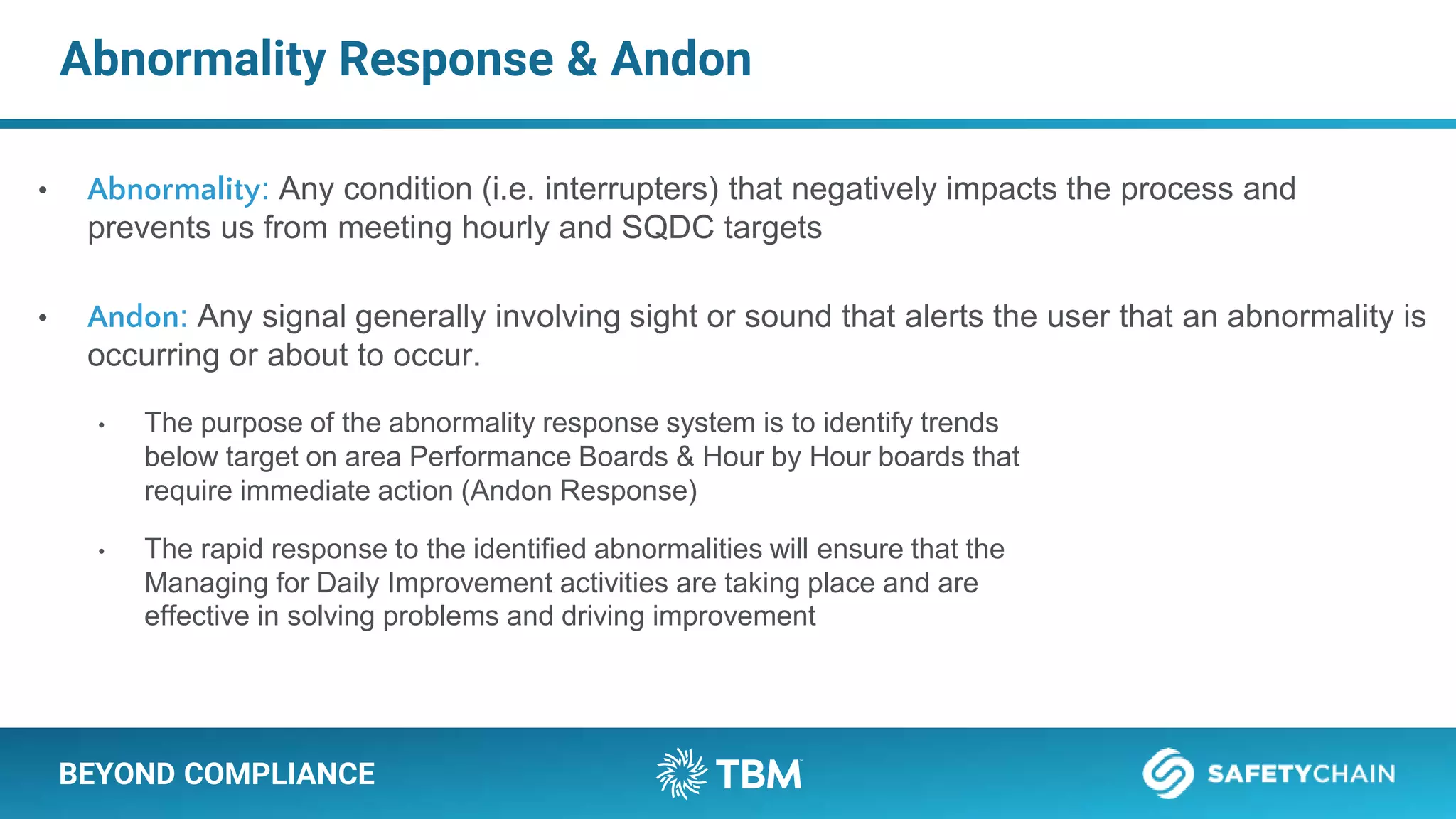 BEYOND COMPLIANCE
Abnormality Response & Andon
• Abnormality: Any condition (i.e. interrupters) that negatively impacts the process and
prevents us from meeting hourly and SQDC targets
• Andon: Any signal generally involving sight or sound that alerts the user that an abnormality is
occurring or about to occur.
• The purpose of the abnormality response system is to identify trends
below target on area Performance Boards & Hour by Hour boards that
require immediate action (Andon Response)
• The rapid response to the identified abnormalities will ensure that the
Managing for Daily Improvement activities are taking place and are
effective in solving problems and driving improvement
 