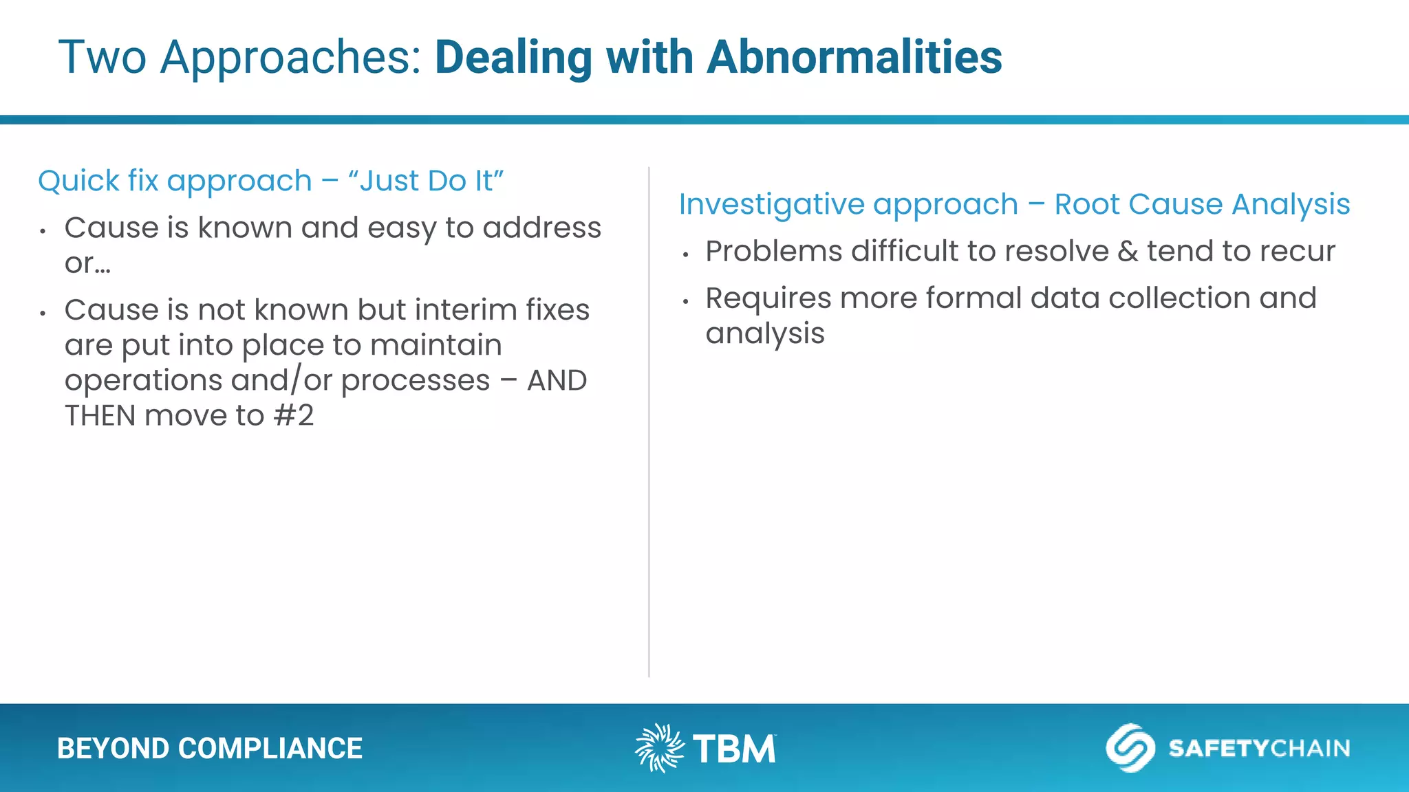 BEYOND COMPLIANCE
Two Approaches: Dealing with Abnormalities
Quick fix approach – “Just Do It”
• Cause is known and easy to address
or…
• Cause is not known but interim fixes
are put into place to maintain
operations and/or processes – AND
THEN move to #2
Investigative approach – Root Cause Analysis
• Problems difficult to resolve & tend to recur
• Requires more formal data collection and
analysis
 
