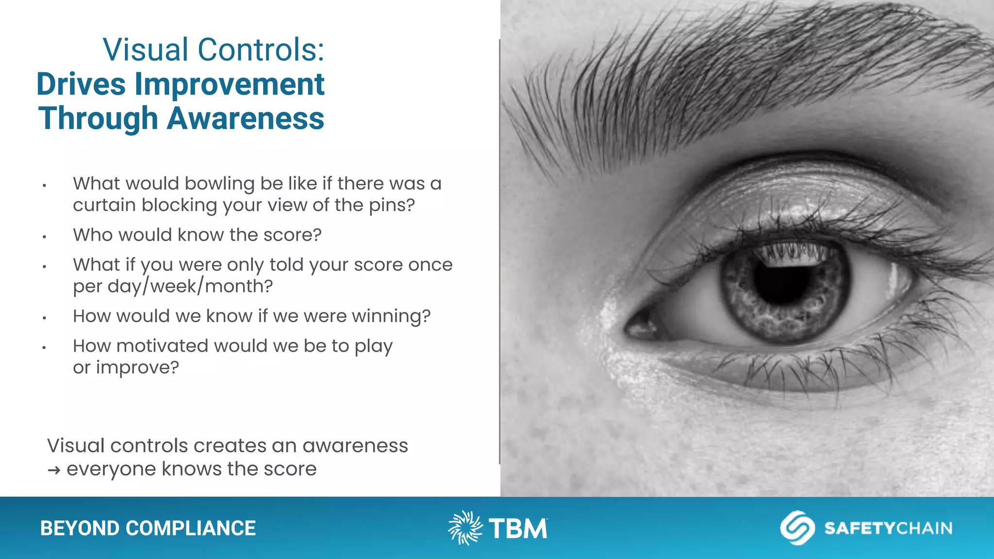 BEYOND COMPLIANCE
Visual Controls:
Drives Improvement
Through Awareness
• What would bowling be like if there was a
curtain blocking your view of the pins?
• Who would know the score?
• What if you were only told your score once
per day/week/month?
• How would we know if we were winning?
• How motivated would we be to play
or improve?
Visual controls creates an awareness
➜ everyone knows the score
 