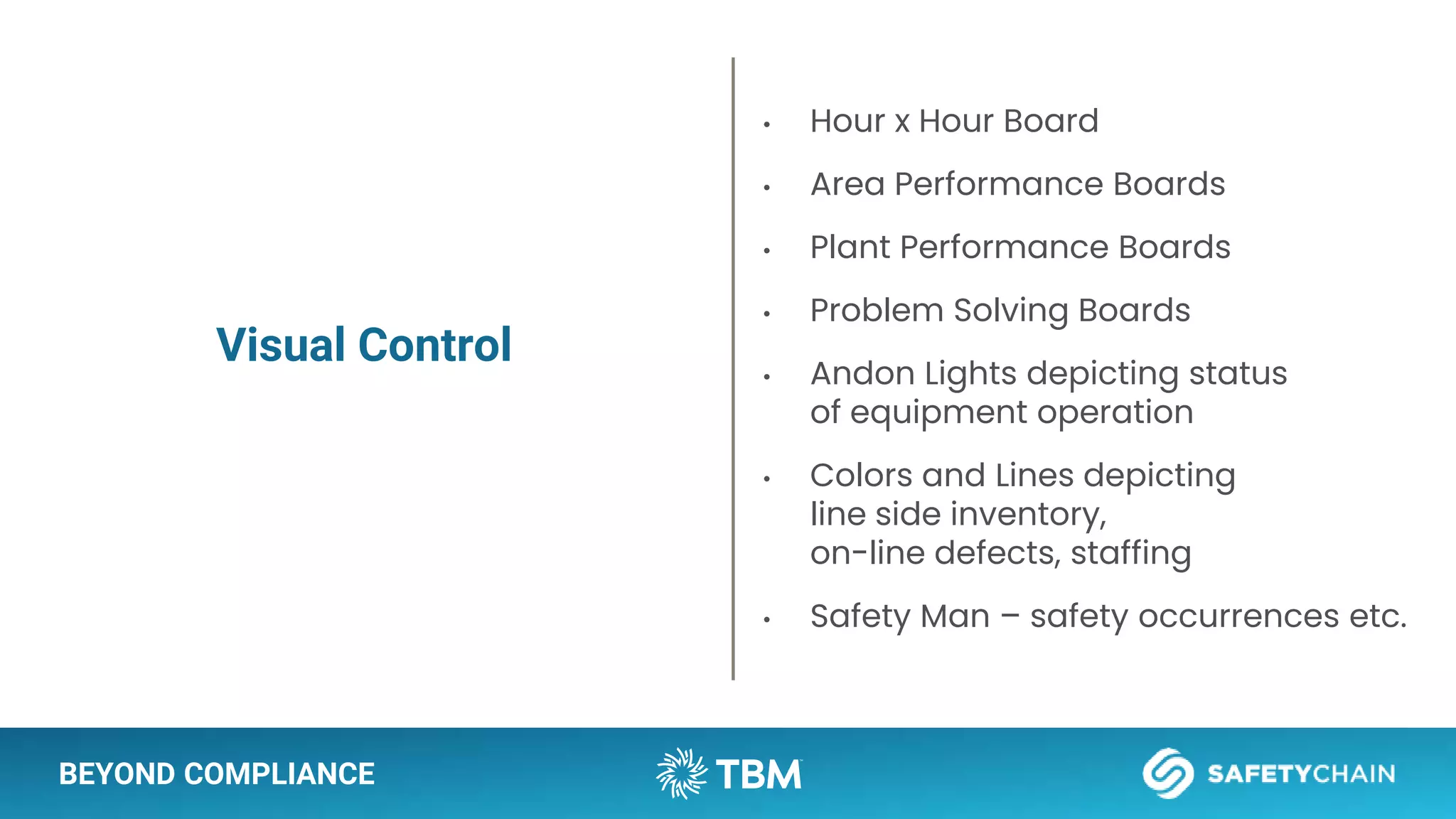 BEYOND COMPLIANCE
Visual Control
• Hour x Hour Board
• Area Performance Boards
• Plant Performance Boards
• Problem Solving Boards
• Andon Lights depicting status
of equipment operation
• Colors and Lines depicting
line side inventory,
on-line defects, staffing
• Safety Man – safety occurrences etc.
 