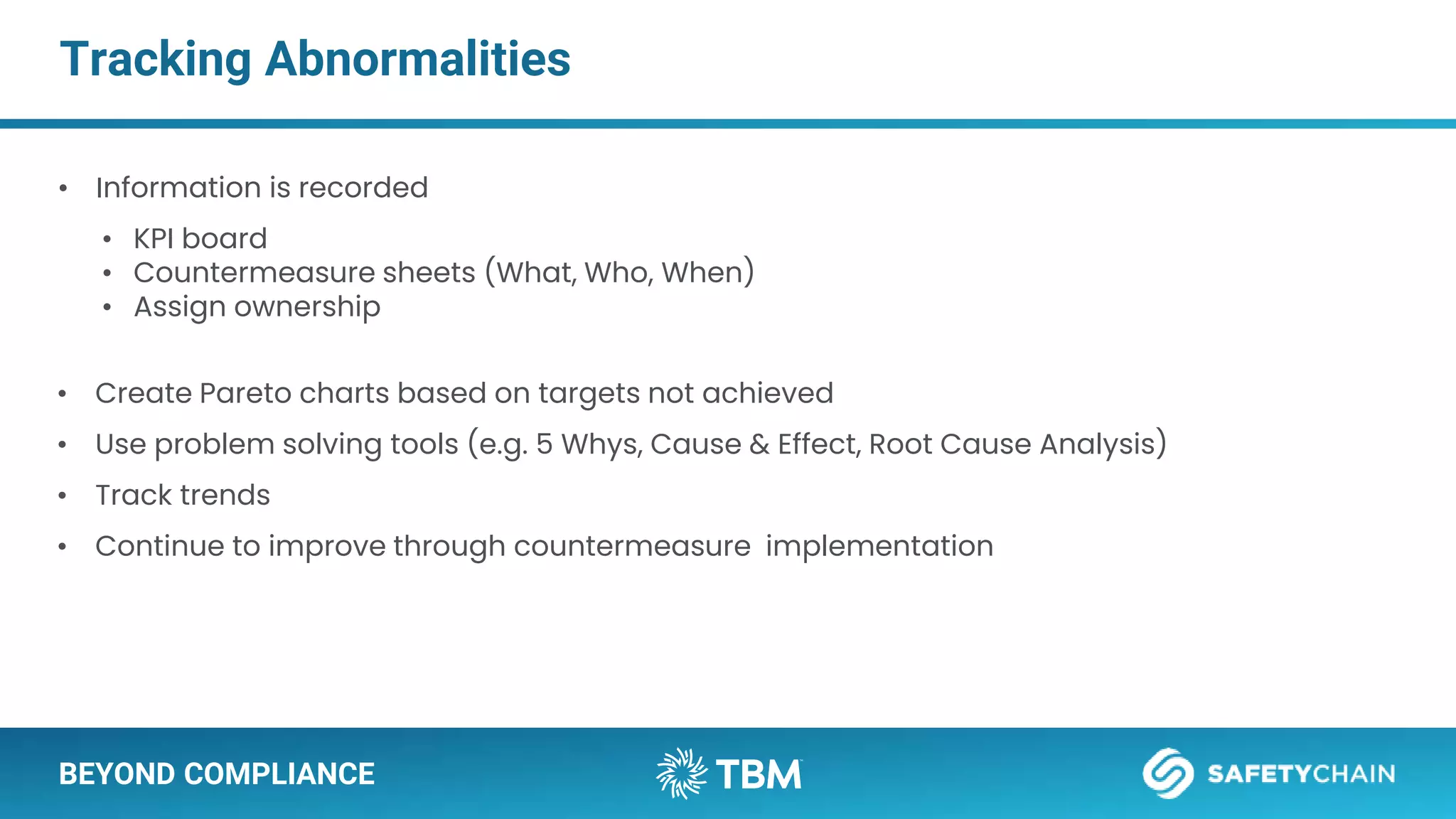 BEYOND COMPLIANCE
Tracking Abnormalities
• Information is recorded
• KPI board
• Countermeasure sheets (What, Who, When)
• Assign ownership
• Create Pareto charts based on targets not achieved
• Use problem solving tools (e.g. 5 Whys, Cause & Effect, Root Cause Analysis)
• Track trends
• Continue to improve through countermeasure implementation
 