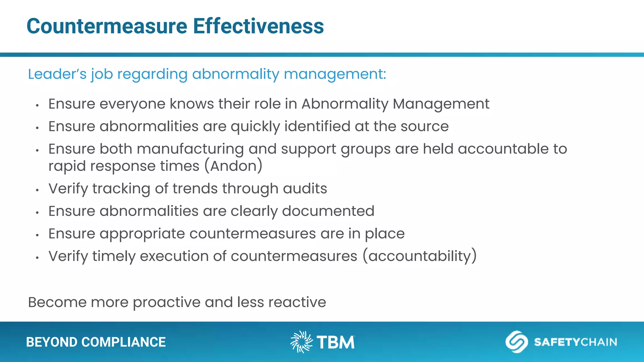 BEYOND COMPLIANCE
Countermeasure Effectiveness
Leader’s job regarding abnormality management:
• Ensure everyone knows their role in Abnormality Management
• Ensure abnormalities are quickly identified at the source
• Ensure both manufacturing and support groups are held accountable to
rapid response times (Andon)
• Verify tracking of trends through audits
• Ensure abnormalities are clearly documented
• Ensure appropriate countermeasures are in place
• Verify timely execution of countermeasures (accountability)
Become more proactive and less reactive
 