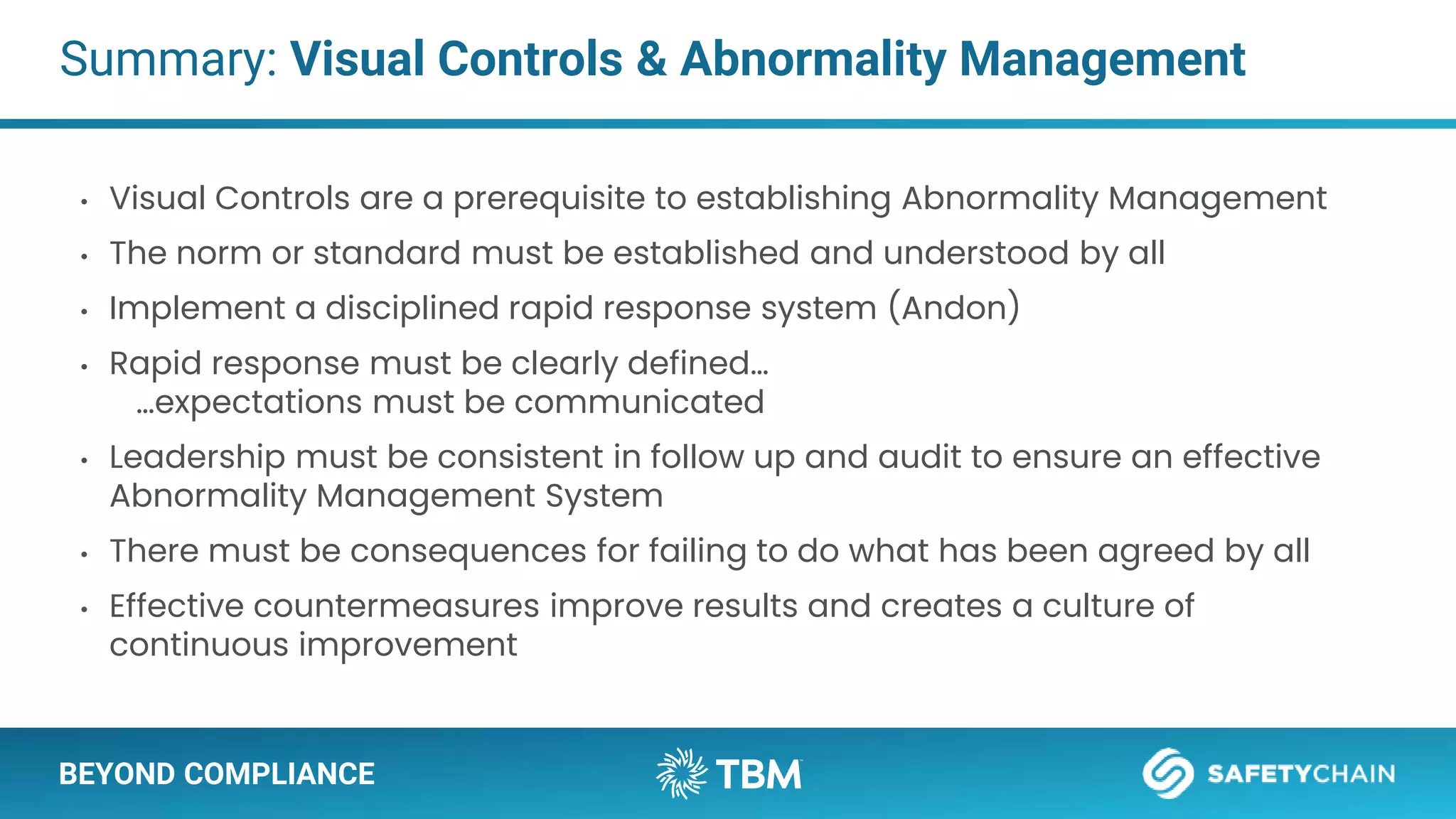 BEYOND COMPLIANCE
Summary: Visual Controls & Abnormality Management
• Visual Controls are a prerequisite to establishing Abnormality Management
• The norm or standard must be established and understood by all
• Implement a disciplined rapid response system (Andon)
• Rapid response must be clearly defined…
…expectations must be communicated
• Leadership must be consistent in follow up and audit to ensure an effective
Abnormality Management System
• There must be consequences for failing to do what has been agreed by all
• Effective countermeasures improve results and creates a culture of
continuous improvement
 