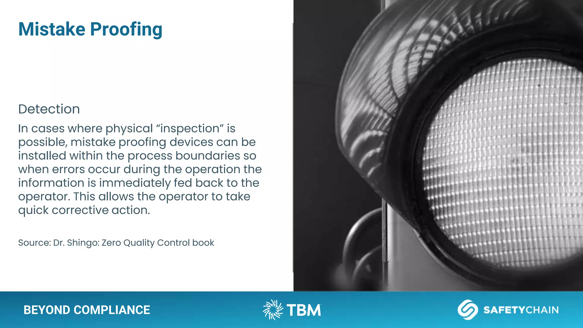 BEYOND COMPLIANCE
Mistake Proofing
Detection
In cases where physical “inspection” is
possible, mistake proofing devices can be
installed within the process boundaries so
when errors occur during the operation the
information is immediately fed back to the
operator. This allows the operator to take
quick corrective action.
Source: Dr. Shingo: Zero Quality Control book
 