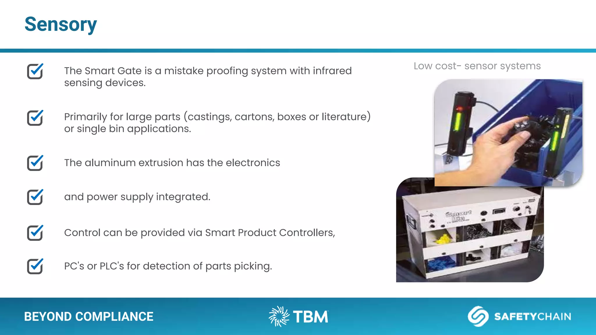 BEYOND COMPLIANCE
Sensory
The Smart Gate is a mistake proofing system with infrared
sensing devices.
Primarily for large parts (castings, cartons, boxes or literature)
or single bin applications.
The aluminum extrusion has the electronics
and power supply integrated.
Control can be provided via Smart Product Controllers,
PC's or PLC's for detection of parts picking.
Low cost- sensor systems
 