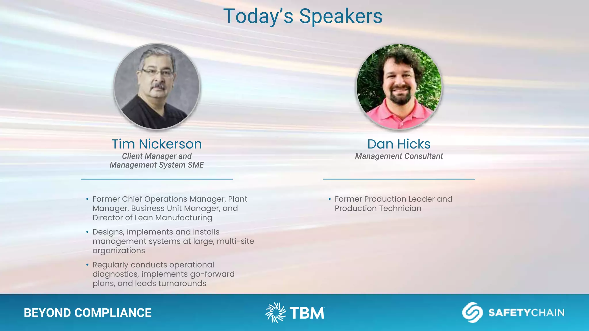 BEYOND COMPLIANCE
Tim Nickerson
Client Manager and
Management System SME
• Former Chief Operations Manager, Plant
Manager, Business Unit Manager, and
Director of Lean Manufacturing
• Designs, implements and installs
management systems at large, multi-site
organizations
• Regularly conducts operational
diagnostics, implements go-forward
plans, and leads turnarounds
Dan Hicks
Management Consultant
• Former Production Leader and
Production Technician
Today’s Speakers
 