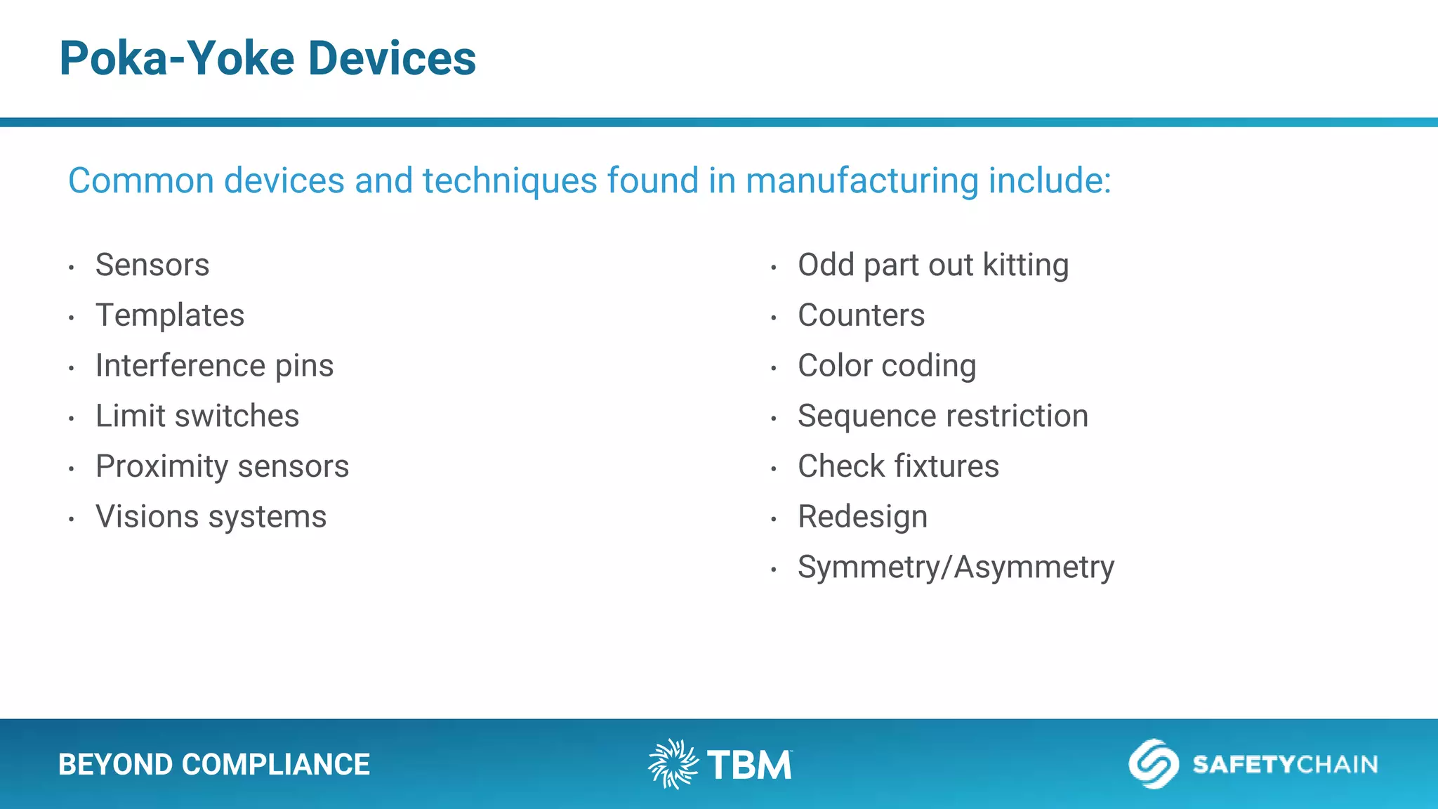 BEYOND COMPLIANCE
Poka-Yoke Devices
• Sensors
• Templates
• Interference pins
• Limit switches
• Proximity sensors
• Visions systems
Common devices and techniques found in manufacturing include:
• Odd part out kitting
• Counters
• Color coding
• Sequence restriction
• Check fixtures
• Redesign
• Symmetry/Asymmetry
 