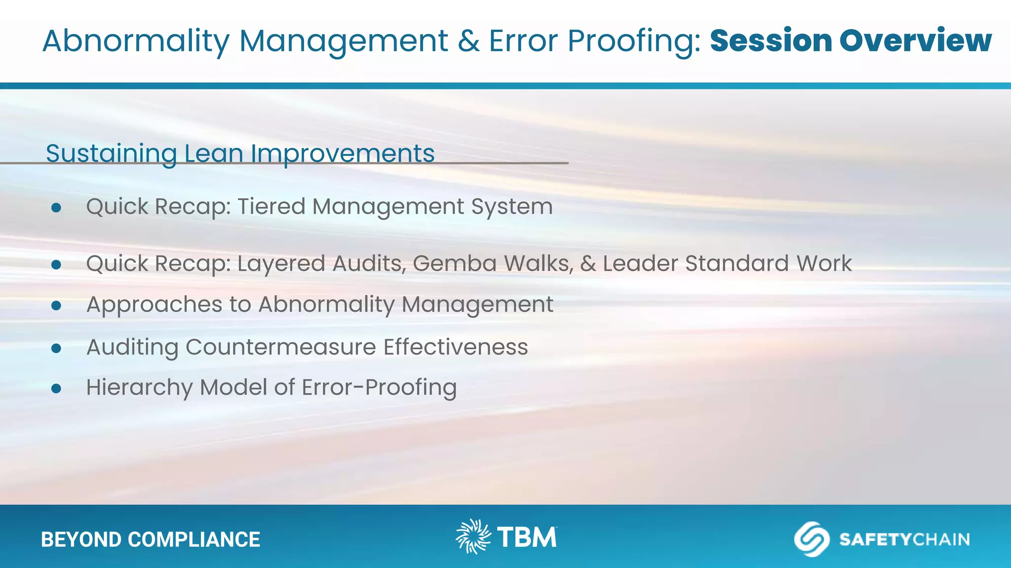 BEYOND COMPLIANCE
● Quick Recap: Tiered Management System
● Quick Recap: Layered Audits, Gemba Walks, & Leader Standard Work
Abnormality Management & Error Proofing: Session Overview
BEYOND COMPLIANCE
● Approaches to Abnormality Management
● Auditing Countermeasure Effectiveness
● Hierarchy Model of Error-Proofing
Sustaining Lean Improvements
 