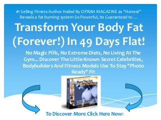 Proven muscle building strategies



#1 Selling Fitness Author Hailed By OPRAH MAGAZINE as “Honest”
  Reveals a fat burning system So Powerful, Its Guaranteed to …

Transform Your Body Fat
(Forever!) In 49 Days Flat!
    No Magic Pills, No Extreme Diets, No Living At The
   Gym... Discover The Little-Known Secret Celebrities,
   Bodybuilders And Fitness Models Use To Stay "Photo
                        Ready" Fit




              To Discover More Click Here Now!
 