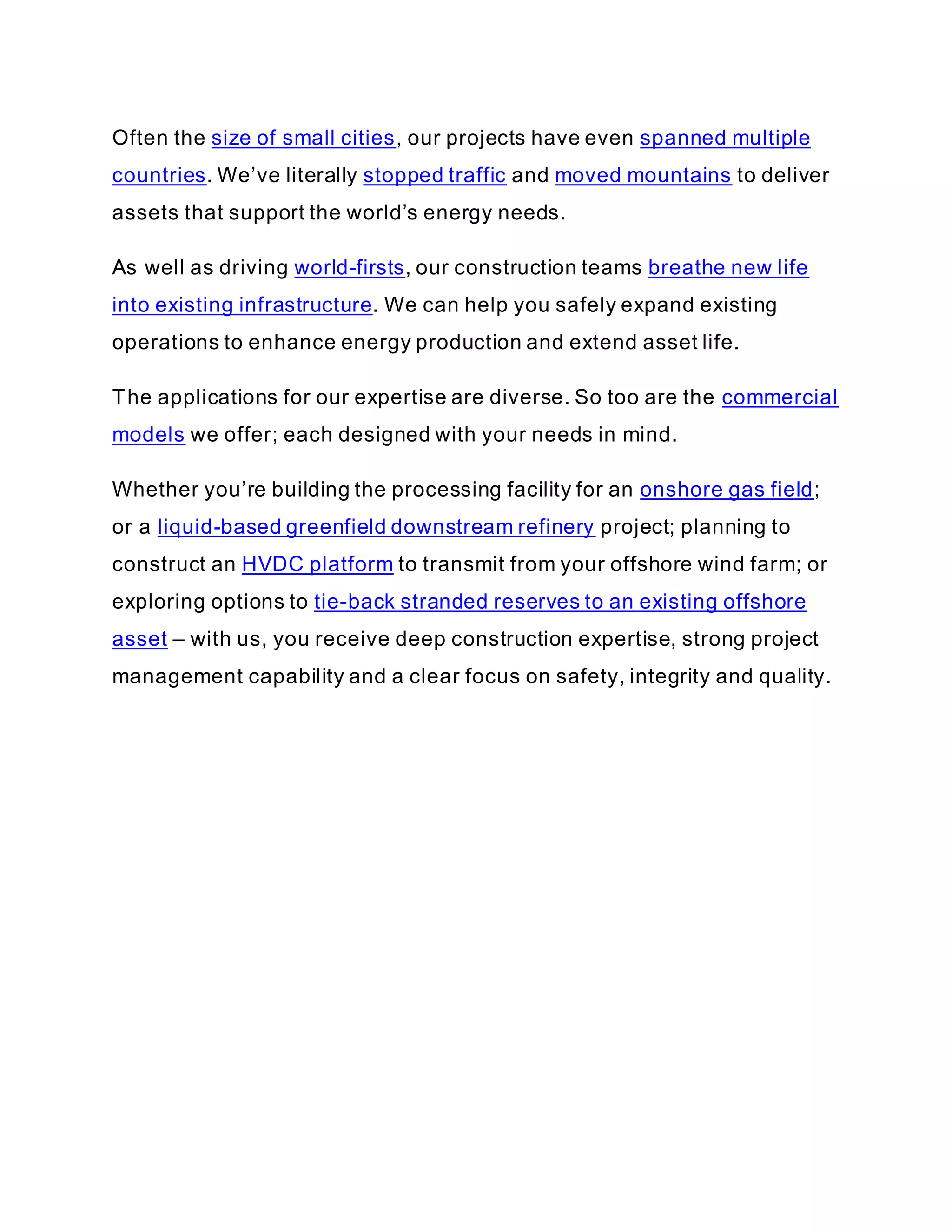 Often the size of small cities, our projects have even spanned multiple
countries. We’ve literally stopped traffic and moved mountains to deliver
assets that support the world’s energy needs.
As well as driving world-firsts, our construction teams breathe new life
into existing infrastructure. We can help you safely expand existing
operations to enhance energy production and extend asset life.
The applications for our expertise are diverse. So too are the commercial
models we offer; each designed with your needs in mind.
Whether you’re building the processing facility for an onshore gas field;
or a liquid-based greenfield downstream refinery project; planning to
construct an HVDC platform to transmit from your offshore wind farm; or
exploring options to tie-back stranded reserves to an existing offshore
asset – with us, you receive deep construction expertise, strong project
management capability and a clear focus on safety, integrity and quality.
 