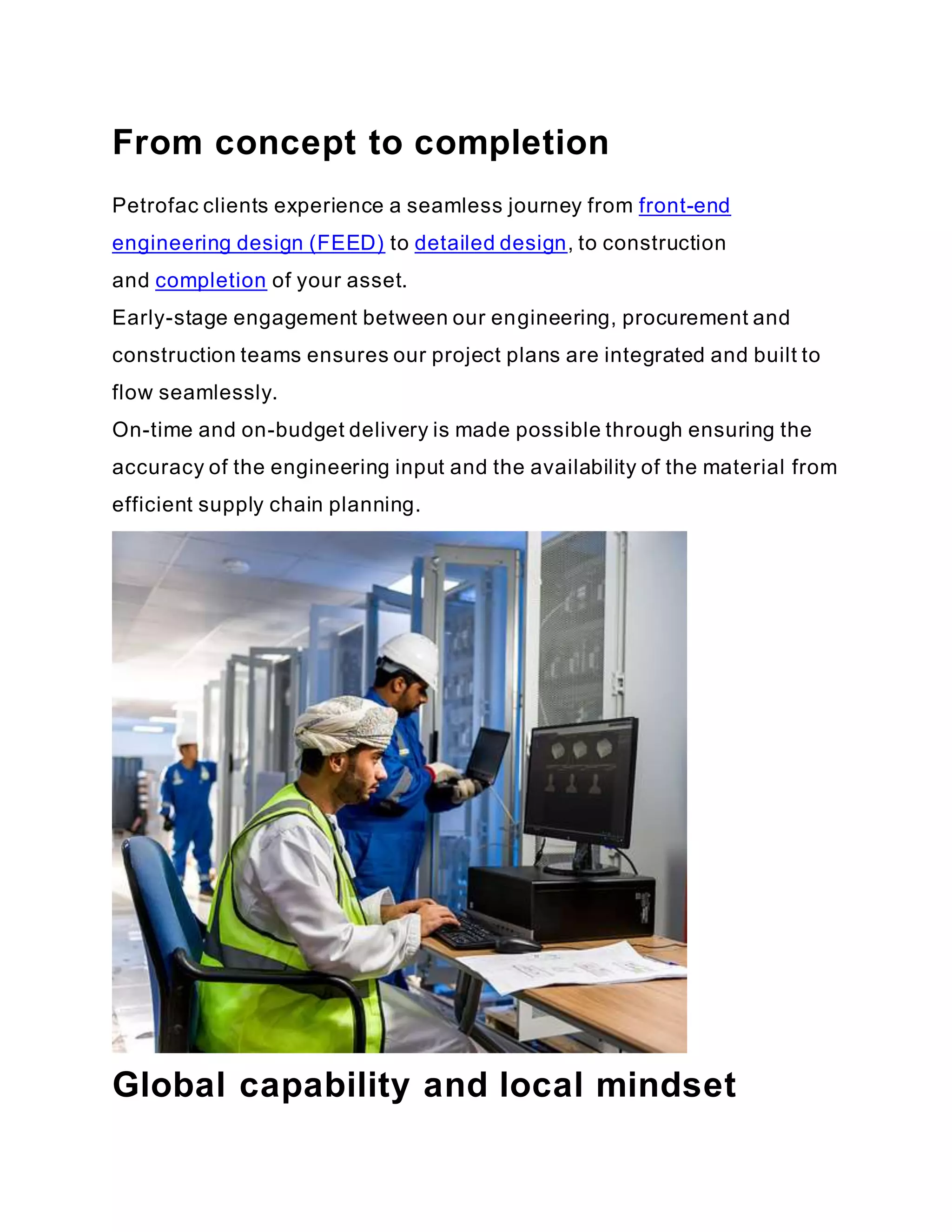 From concept to completion
Petrofac clients experience a seamless journey from front-end
engineering design (FEED) to detailed design, to construction
and completion of your asset.
Early-stage engagement between our engineering, procurement and
construction teams ensures our project plans are integrated and built to
flow seamlessly.
On-time and on-budget delivery is made possible through ensuring the
accuracy of the engineering input and the availability of the material from
efficient supply chain planning.
Global capability and local mindset
 