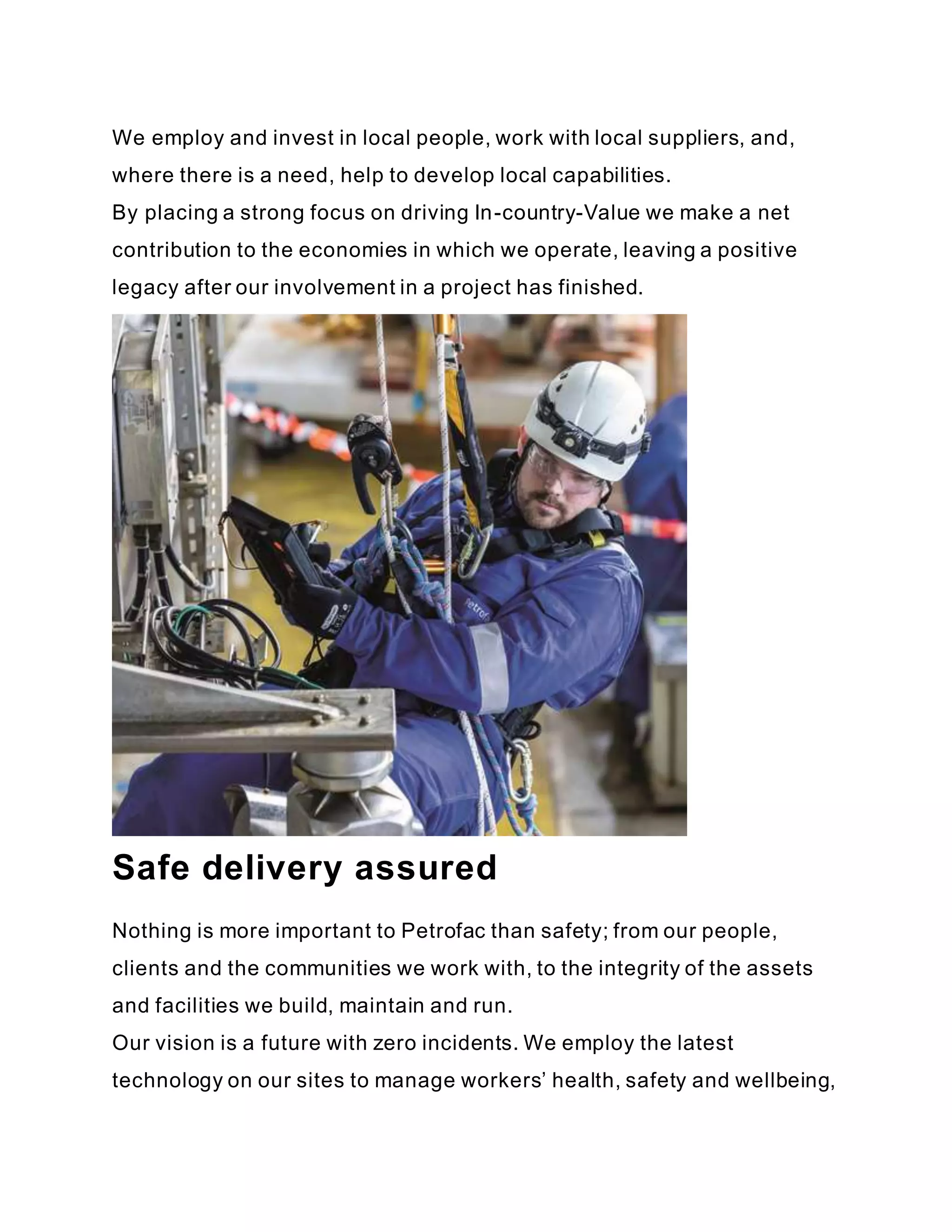 We employ and invest in local people, work with local suppliers, and,
where there is a need, help to develop local capabilities.
By placing a strong focus on driving In-country-Value we make a net
contribution to the economies in which we operate, leaving a positive
legacy after our involvement in a project has finished.
Safe delivery assured
Nothing is more important to Petrofac than safety; from our people,
clients and the communities we work with, to the integrity of the assets
and facilities we build, maintain and run.
Our vision is a future with zero incidents. We employ the latest
technology on our sites to manage workers’ health, safety and wellbeing,
 