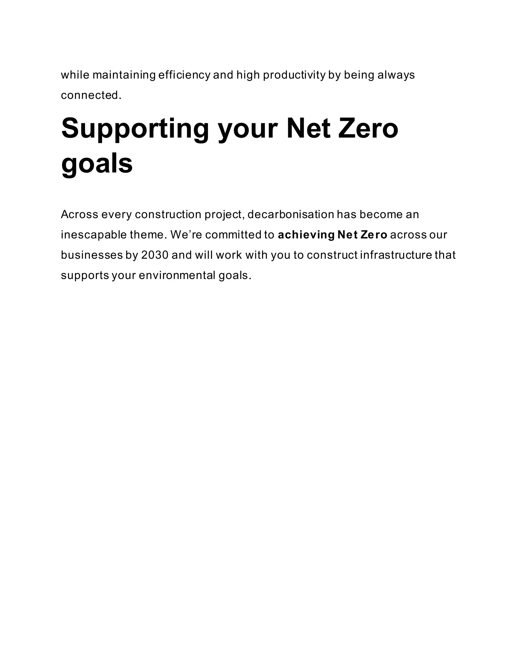 while maintaining efficiency and high productivity by being always
connected.
Supporting your Net Zero
goals
Across every construction project, decarbonisation has become an
inescapable theme. We’re committed to achieving Net Zero across our
businesses by 2030 and will work with you to construct infrastructure that
supports your environmental goals.
 