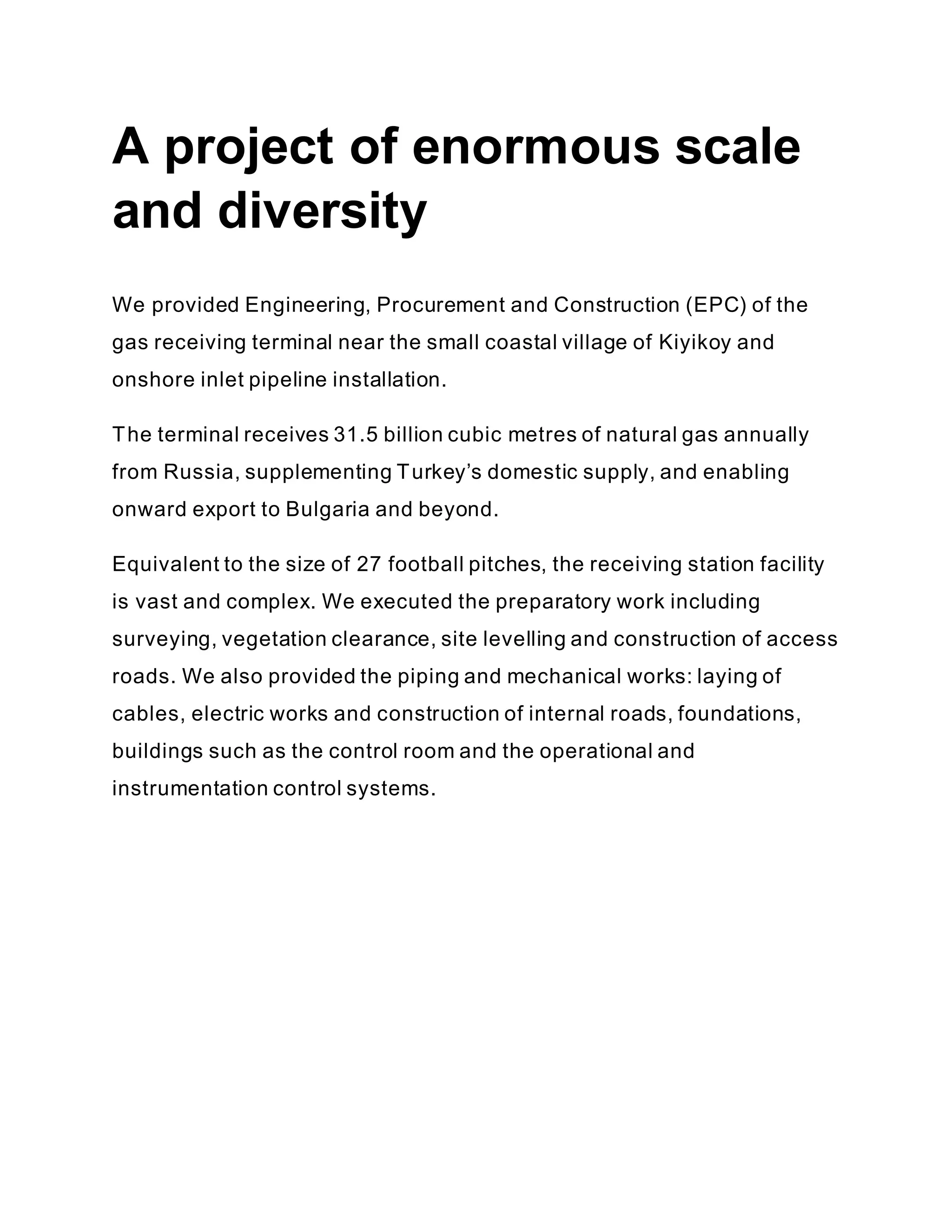 A project of enormous scale
and diversity
We provided Engineering, Procurement and Construction (EPC) of the
gas receiving terminal near the small coastal village of Kiyikoy and
onshore inlet pipeline installation.
The terminal receives 31.5 billion cubic metres of natural gas annually
from Russia, supplementing Turkey’s domestic supply, and enabling
onward export to Bulgaria and beyond.
Equivalent to the size of 27 football pitches, the receiving station facility
is vast and complex. We executed the preparatory work including
surveying, vegetation clearance, site levelling and construction of access
roads. We also provided the piping and mechanical works: laying of
cables, electric works and construction of internal roads, foundations,
buildings such as the control room and the operational and
instrumentation control systems.
 