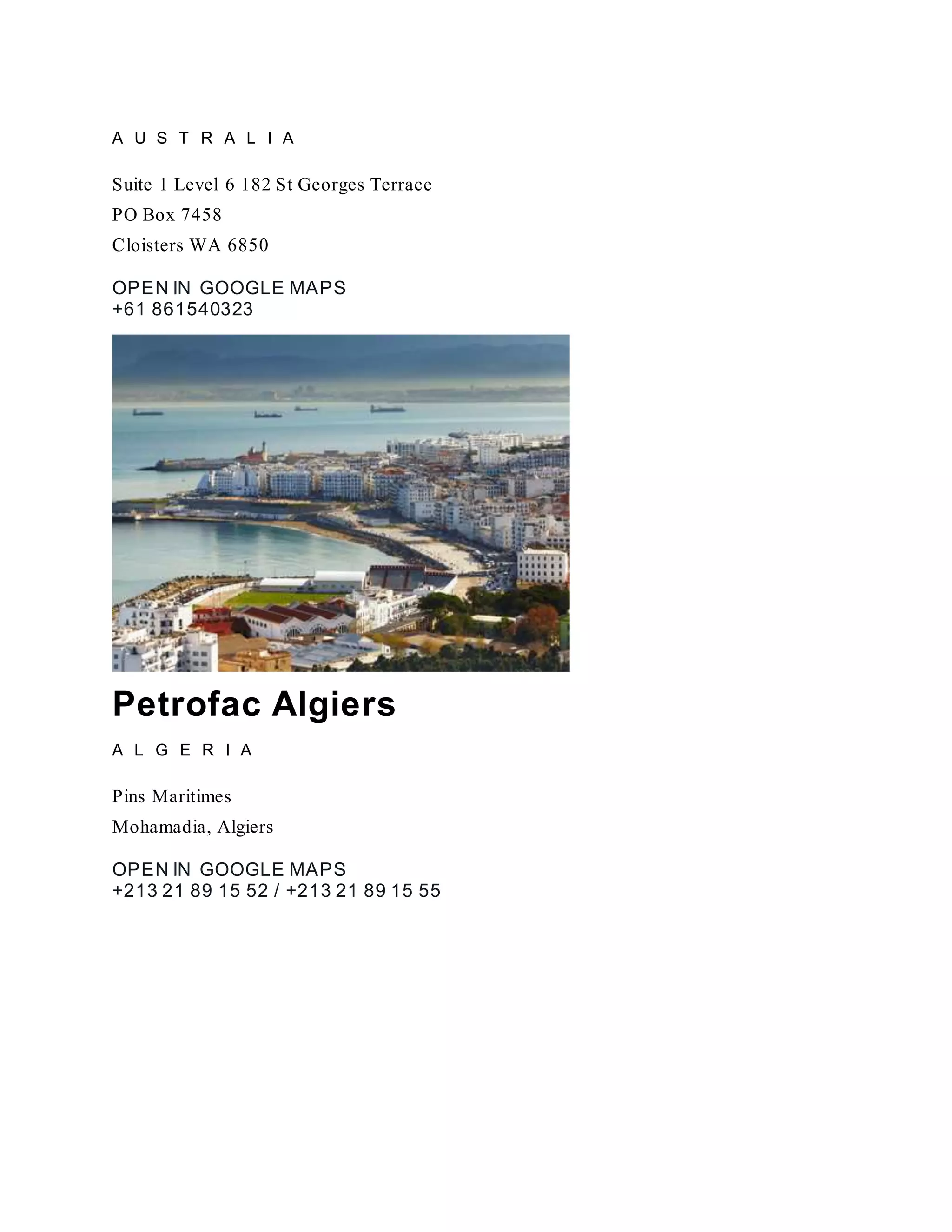 A U S T R A L I A
Suite 1 Level 6 182 St Georges Terrace
PO Box 7458
Cloisters WA 6850
OPEN IN GOOGLE MAPS
+61 861540323
Petrofac Algiers
A L G E R I A
Pins Maritimes
Mohamadia, Algiers
OPEN IN GOOGLE MAPS
+213 21 89 15 52 / +213 21 89 15 55
 