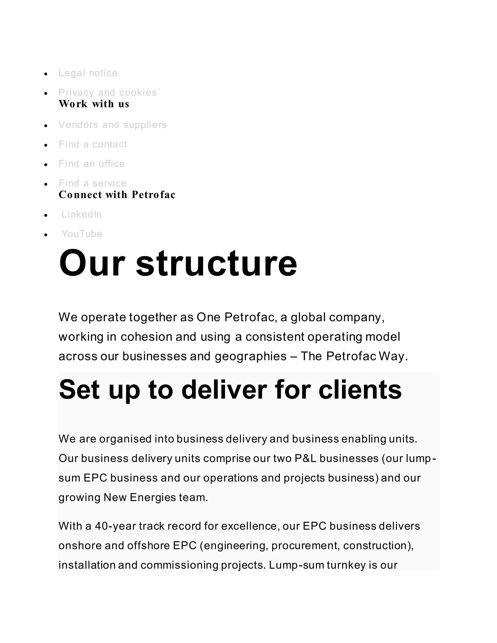  Legal notice
 Privacy and cookies
Work with us
 Vendors and suppliers
 Find a contact
 Find an office
 Find a service
Connect with Petrofac
 LinkedIn
 YouTube
Our structure
We operate together as One Petrofac, a global company,
working in cohesion and using a consistent operating model
across our businesses and geographies – The Petrofac Way.
Set up to deliver for clients
We are organised into business delivery and business enabling units.
Our business delivery units comprise our two P&L businesses (our lump-
sum EPC business and our operations and projects business) and our
growing New Energies team.
With a 40-year track record for excellence, our EPC business delivers
onshore and offshore EPC (engineering, procurement, construction),
installation and commissioning projects. Lump-sum turnkey is our
 