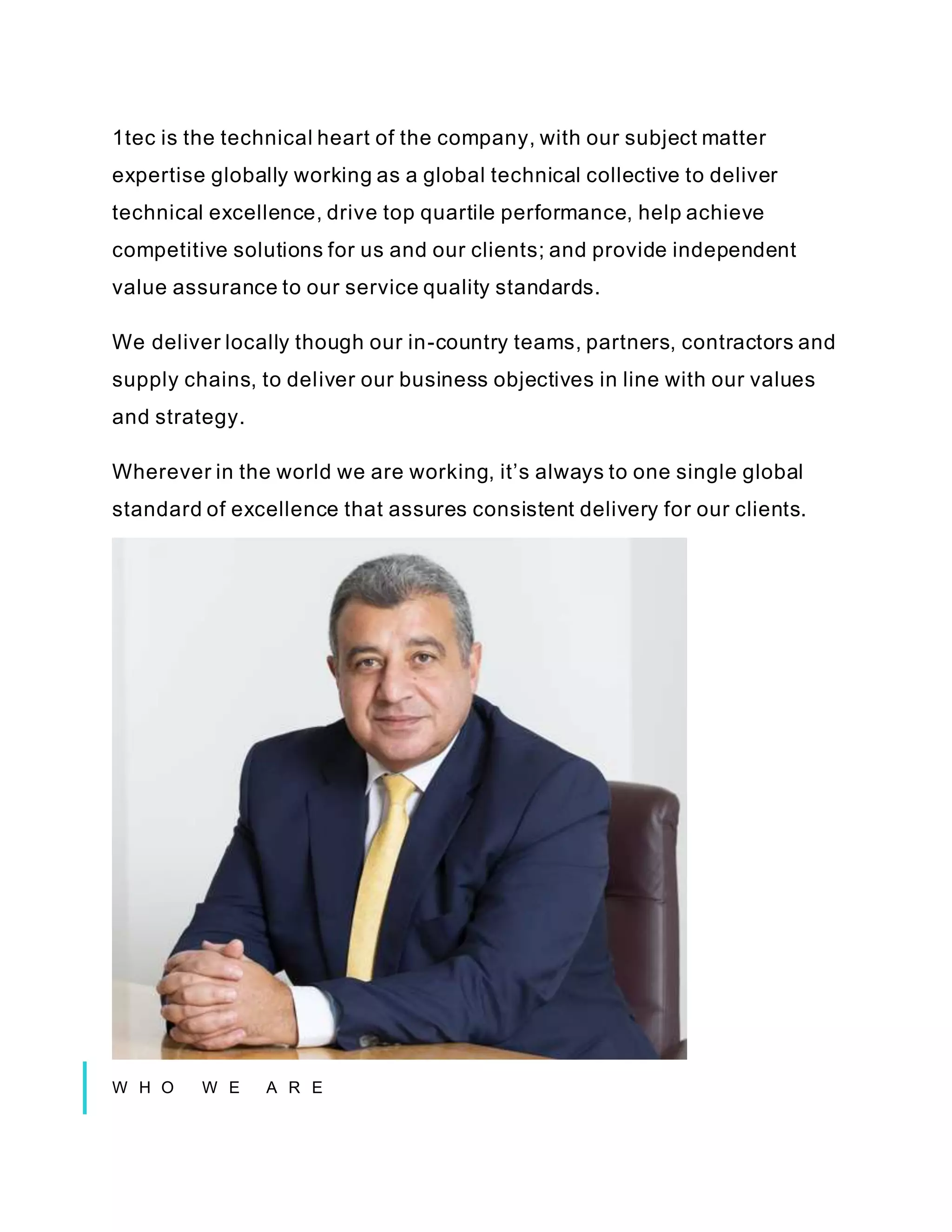 1tec is the technical heart of the company, with our subject matter
expertise globally working as a global technical collective to deliver
technical excellence, drive top quartile performance, help achieve
competitive solutions for us and our clients; and provide independent
value assurance to our service quality standards.
We deliver locally though our in-country teams, partners, contractors and
supply chains, to deliver our business objectives in line with our values
and strategy.
Wherever in the world we are working, it’s always to one single global
standard of excellence that assures consistent delivery for our clients.
W H O W E A R E
 