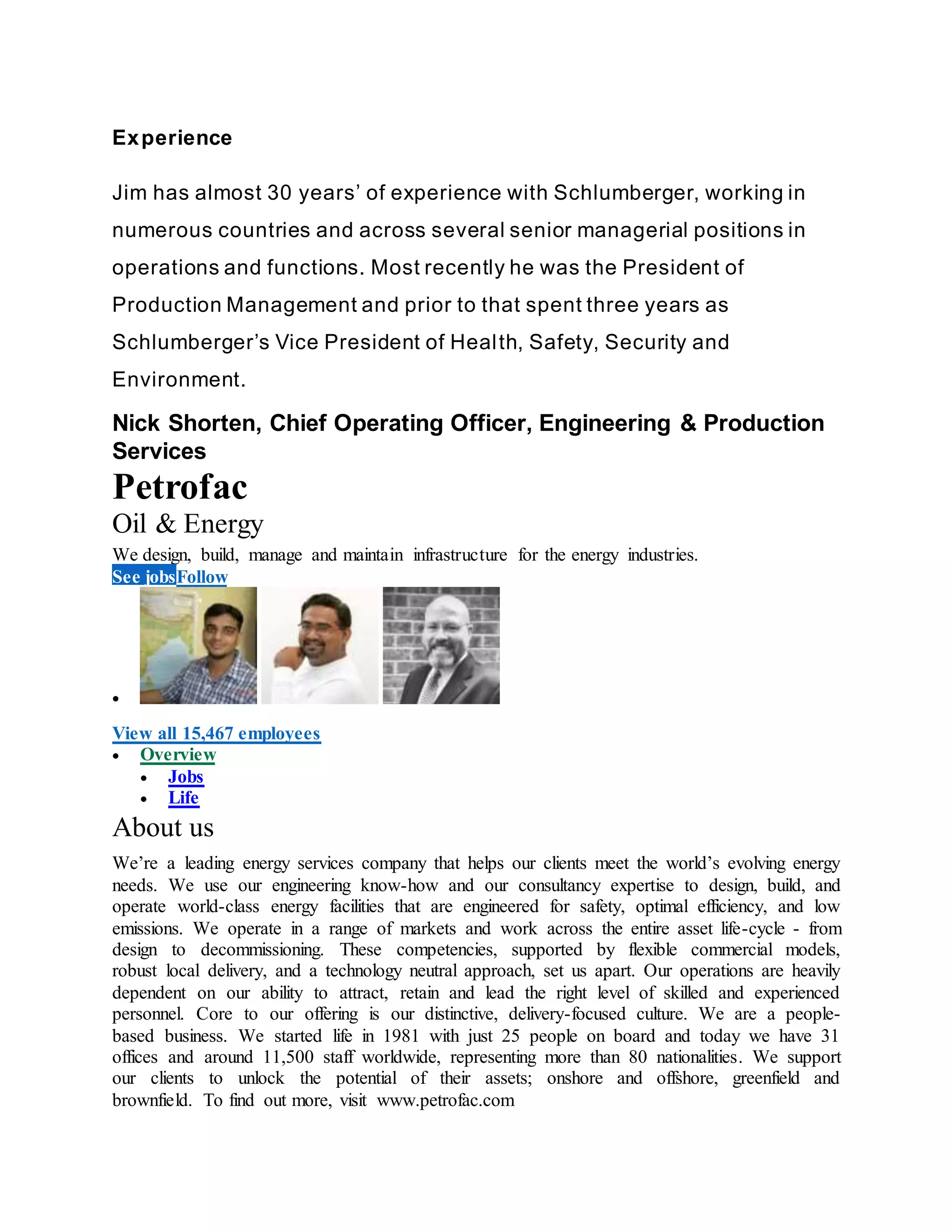 Experience
Jim has almost 30 years’ of experience with Schlumberger, working in
numerous countries and across several senior managerial positions in
operations and functions. Most recently he was the President of
Production Management and prior to that spent three years as
Schlumberger’s Vice President of Health, Safety, Security and
Environment.
Nick Shorten, Chief Operating Officer, Engineering & Production
Services
Petrofac
Oil & Energy
We design, build, manage and maintain infrastructure for the energy industries.
See jobsFollow

View all 15,467 employees
 Overview
 Jobs
 Life
About us
We’re a leading energy services company that helps our clients meet the world’s evolving energy
needs. We use our engineering know-how and our consultancy expertise to design, build, and
operate world-class energy facilities that are engineered for safety, optimal efficiency, and low
emissions. We operate in a range of markets and work across the entire asset life-cycle - from
design to decommissioning. These competencies, supported by flexible commercial models,
robust local delivery, and a technology neutral approach, set us apart. Our operations are heavily
dependent on our ability to attract, retain and lead the right level of skilled and experienced
personnel. Core to our offering is our distinctive, delivery-focused culture. We are a people-
based business. We started life in 1981 with just 25 people on board and today we have 31
offices and around 11,500 staff worldwide, representing more than 80 nationalities. We support
our clients to unlock the potential of their assets; onshore and offshore, greenfield and
brownfield. To find out more, visit www.petrofac.com
 