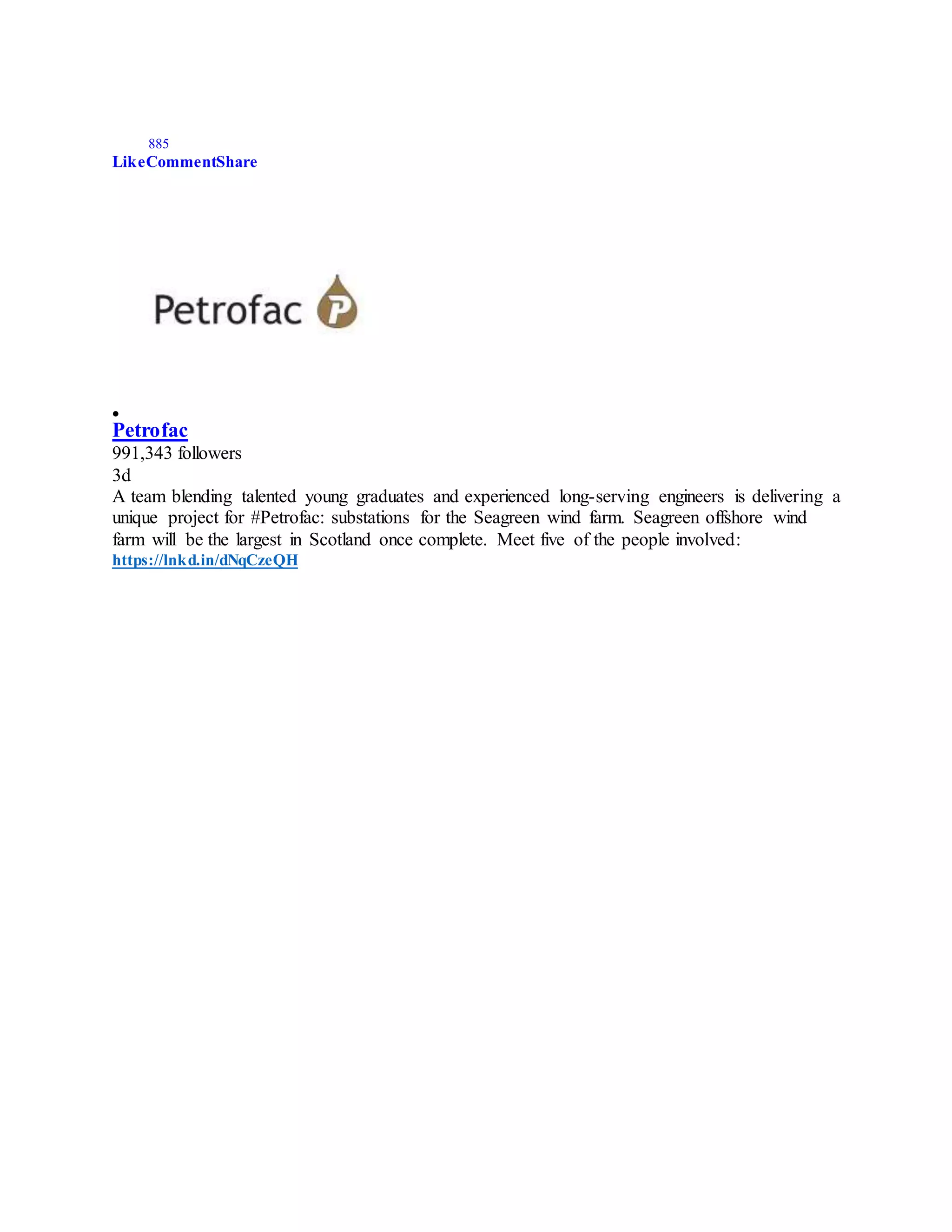 885
LikeCommentShare

Petrofac
991,343 followers
3d
A team blending talented young graduates and experienced long-serving engineers is delivering a
unique project for #Petrofac: substations for the Seagreen wind farm. Seagreen offshore wind
farm will be the largest in Scotland once complete. Meet five of the people involved:
https://lnkd.in/dNqCzeQH
 