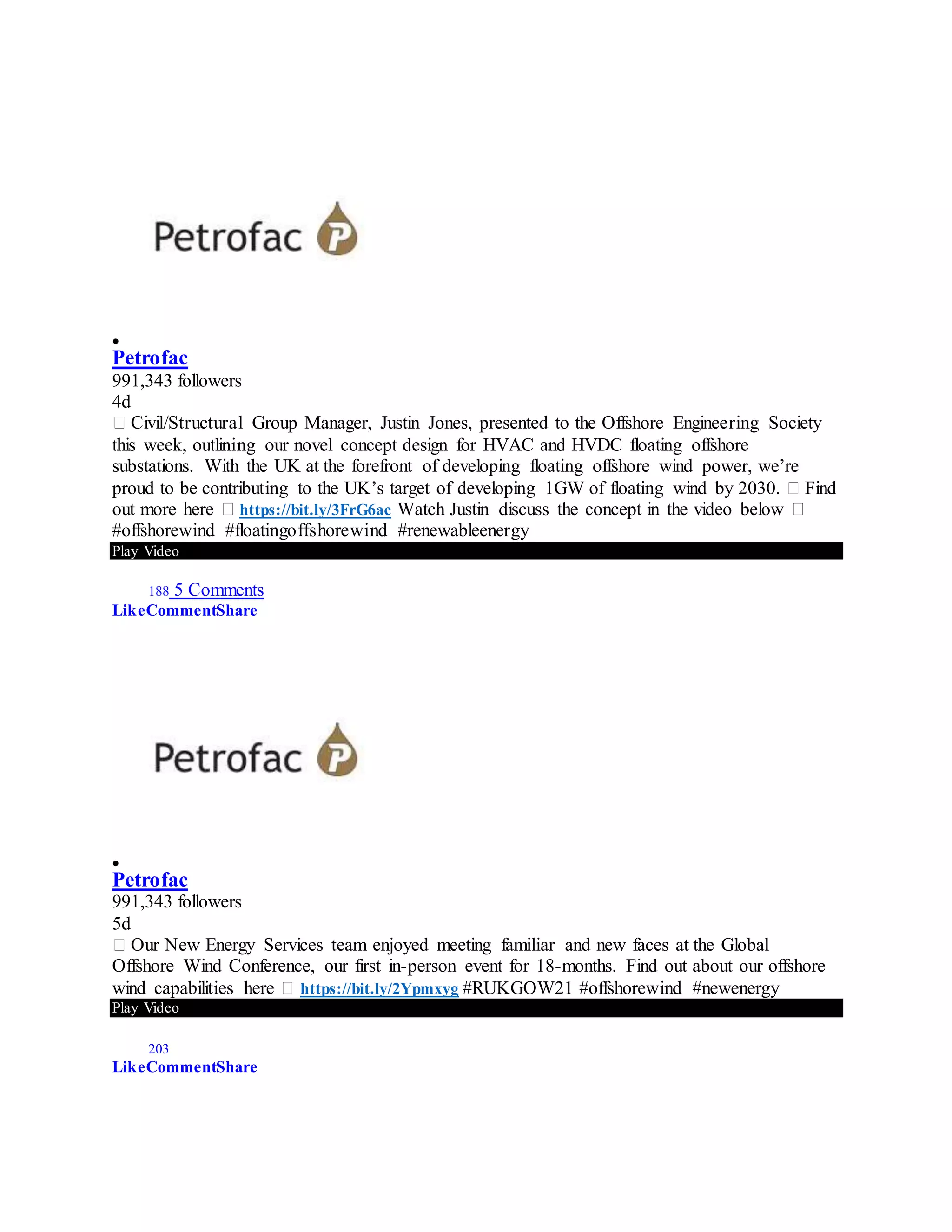 
Petrofac
991,343 followers
4d
� Civil/Structural Group Manager, Justin Jones, presented to the Offshore Engineering Society
this week, outlining our novel concept design for HVAC and HVDC floating offshore
substations. With the UK at the forefront of developing floating offshore wind power, we’re
proud to be contributing to the UK’s target of developing 1GW of floating wind by 2030. � Find
out more here � https://bit.ly/3FrG6ac Watch Justin discuss the concept in the video below �
#offshorewind #floatingoffshorewind #renewableenergy
Play Video
188 5 Comments
LikeCommentShare

Petrofac
991,343 followers
5d
� Our New Energy Services team enjoyed meeting familiar and new faces at the Global
Offshore Wind Conference, our first in-person event for 18-months. Find out about our offshore
wind capabilities here � https://bit.ly/2Ypmxyg #RUKGOW21 #offshorewind #newenergy
Play Video
203
LikeCommentShare
 