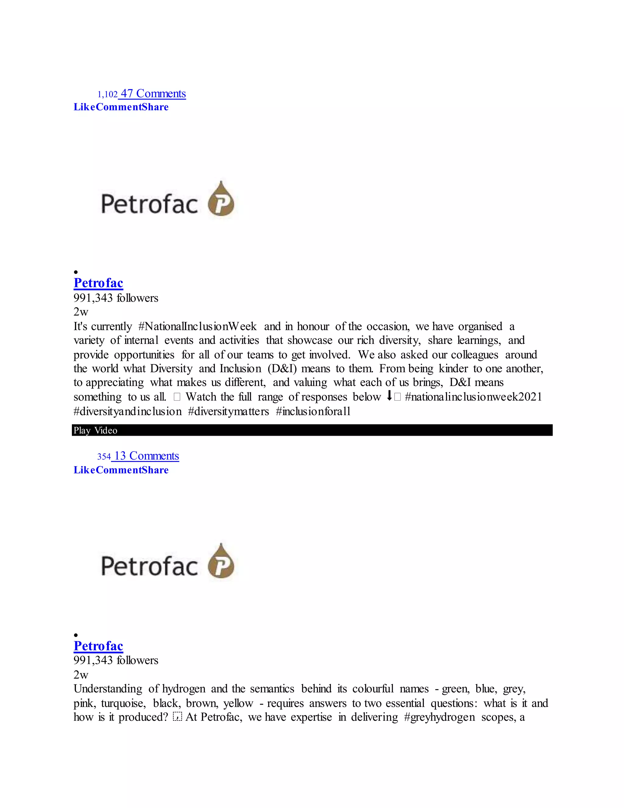 1,102 47 Comments
LikeCommentShare

Petrofac
991,343 followers
2w
It's currently #NationalInclusionWeek and in honour of the occasion, we have organised a
variety of internal events and activities that showcase our rich diversity, share learnings, and
provide opportunities for all of our teams to get involved. We also asked our colleagues around
the world what Diversity and Inclusion (D&I) means to them. From being kinder to one another,
to appreciating what makes us different, and valuing what each of us brings, D&I means
something to us all. � Watch the full range of responses below ⬇� #nationalinclusionweek2021
#diversityandinclusion #diversitymatters #inclusionforall
Play Video
354 13 Comments
LikeCommentShare

Petrofac
991,343 followers
2w
Understanding of hydrogen and the semantics behind its colourful names - green, blue, grey,
pink, turquoise, black, brown, yellow - requires answers to two essential questions: what is it and
how is it produced? ⁣ At Petrofac, we have expertise in delivering #greyhydrogen scopes, a
 