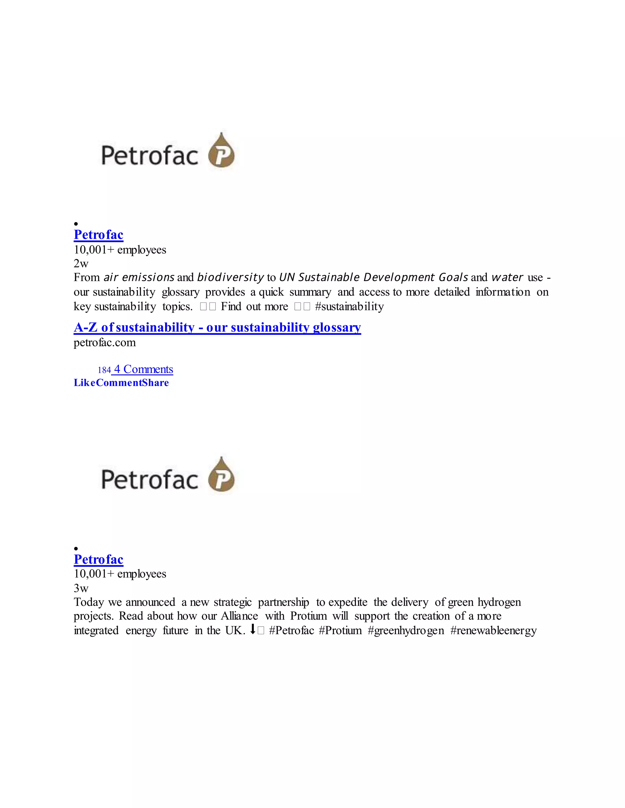 
Petrofac
10,001+ employees
2w
From 𝘢𝘪𝘳 𝘦𝘮𝘪𝘴𝘴𝘪𝘰𝘯𝘴 and 𝘣𝘪𝘰𝘥𝘪𝘷𝘦𝘳𝘴𝘪𝘵𝘺 to 𝘜𝘕 𝘚𝘶𝘴𝘵𝘢𝘪𝘯𝘢𝘣𝘭𝘦 𝘋𝘦𝘷𝘦𝘭𝘰𝘱𝘮𝘦𝘯𝘵 𝘎𝘰𝘢𝘭𝘴 and 𝘸𝘢𝘵𝘦𝘳 use -
our sustainability glossary provides a quick summary and access to more detailed information on
key sustainability topics. �� Find out more �� #sustainability
A-Z of sustainability - our sustainability glossary
petrofac.com
184 4 Comments
LikeCommentShare

Petrofac
10,001+ employees
3w
Today we announced a new strategic partnership to expedite the delivery of green hydrogen
projects. Read about how our Alliance with Protium will support the creation of a more
integrated energy future in the UK. ⬇� #Petrofac #Protium #greenhydrogen #renewableenergy
 