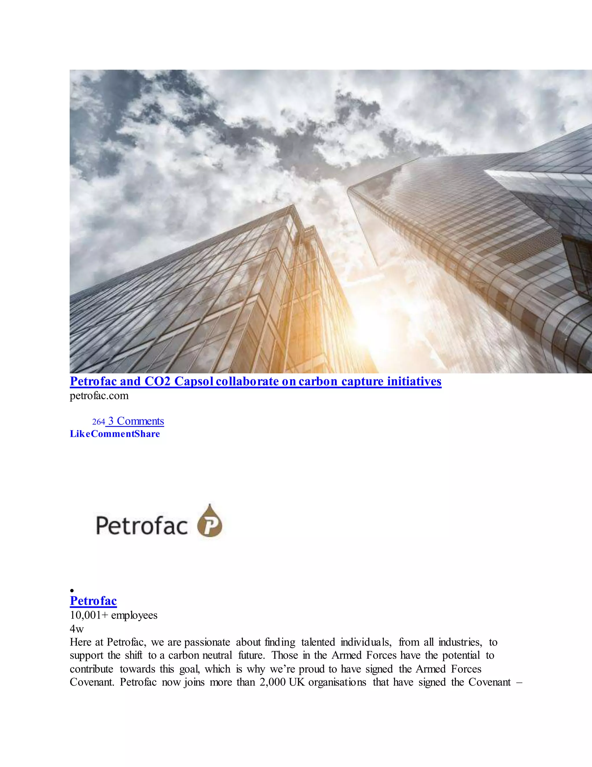 Petrofac and CO2 Capsol collaborate on carbon capture initiatives
petrofac.com
264 3 Comments
LikeCommentShare

Petrofac
10,001+ employees
4w
Here at Petrofac, we are passionate about finding talented individuals, from all industries, to
support the shift to a carbon neutral future. Those in the Armed Forces have the potential to
contribute towards this goal, which is why we’re proud to have signed the Armed Forces
Covenant. Petrofac now joins more than 2,000 UK organisations that have signed the Covenant –
 