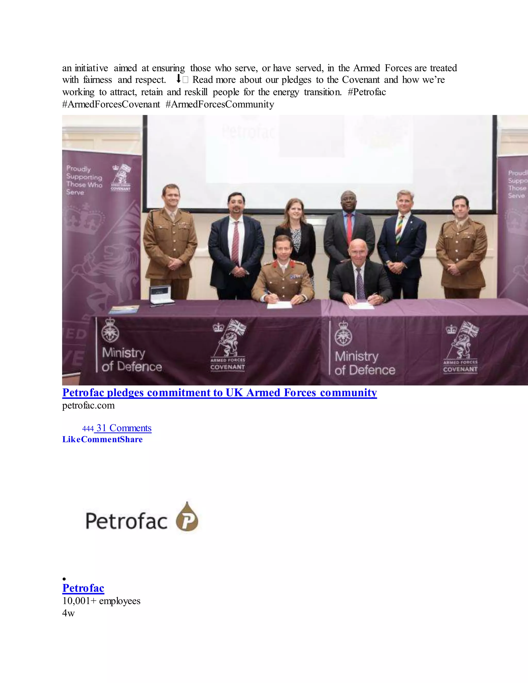 an initiative aimed at ensuring those who serve, or have served, in the Armed Forces are treated
with fairness and respect. ⬇� Read more about our pledges to the Covenant and how we’re
working to attract, retain and reskill people for the energy transition. #Petrofac
#ArmedForcesCovenant #ArmedForcesCommunity
Petrofac pledges commitment to UK Armed Forces community
petrofac.com
444 31 Comments
LikeCommentShare

Petrofac
10,001+ employees
4w
 