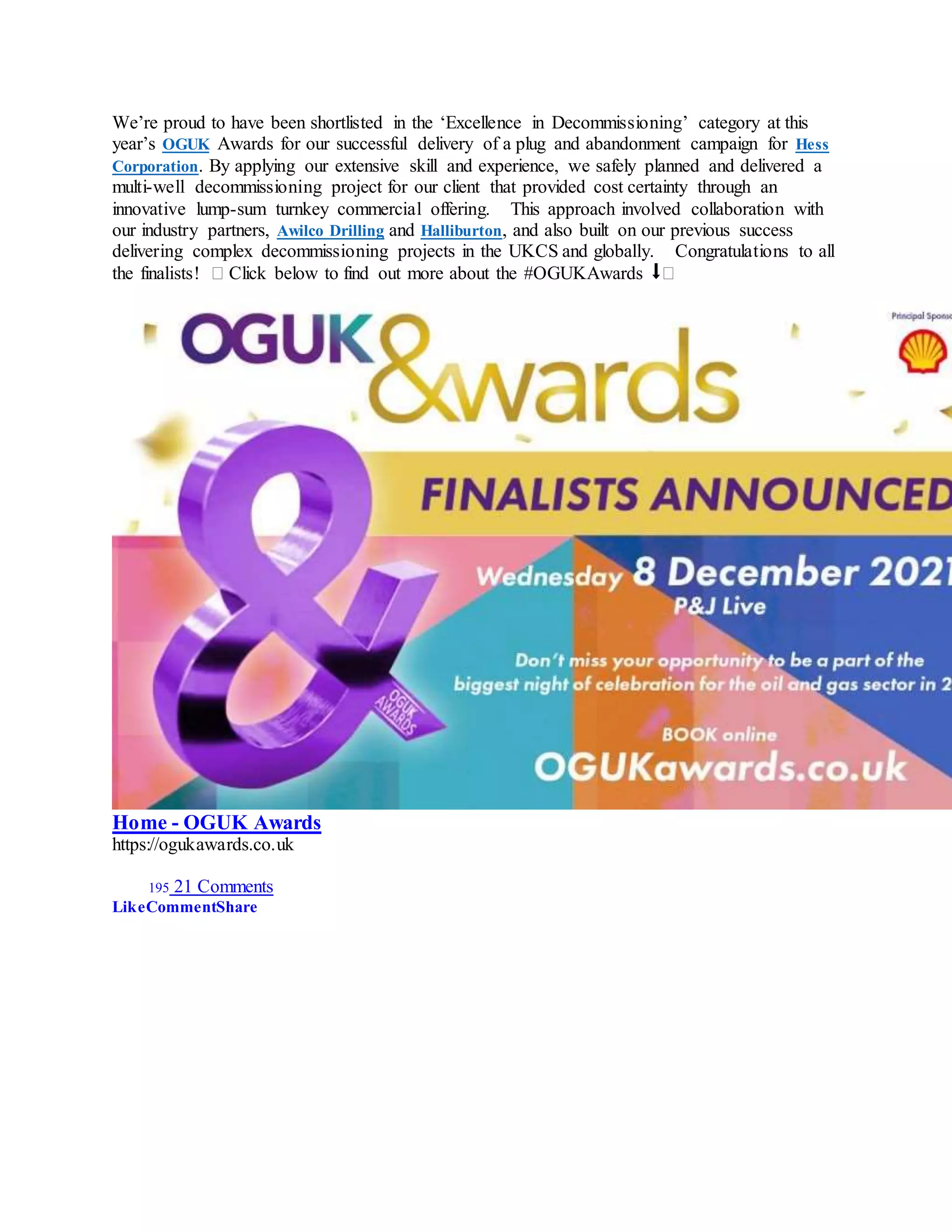 We’re proud to have been shortlisted in the ‘Excellence in Decommissioning’ category at this
year’s OGUK Awards for our successful delivery of a plug and abandonment campaign for Hess
Corporation. By applying our extensive skill and experience, we safely planned and delivered a
multi-well decommissioning project for our client that provided cost certainty through an
innovative lump-sum turnkey commercial offering. This approach involved collaboration with
our industry partners, Awilco Drilling and Halliburton, and also built on our previous success
delivering complex decommissioning projects in the UKCS and globally. Congratulations to all
the finalists! � Click below to find out more about the #OGUKAwards ⬇�
Home - OGUK Awards
https://ogukawards.co.uk
195 21 Comments
LikeCommentShare
 