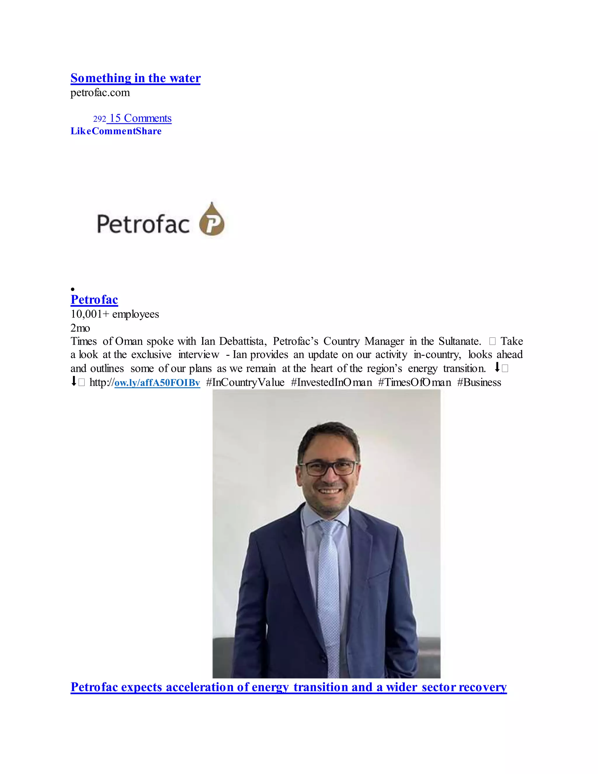 Something in the water
petrofac.com
292 15 Comments
LikeCommentShare

Petrofac
10,001+ employees
2mo
Times of Oman spoke with Ian Debattista, Petrofac’s Country Manager in the Sultanate. � Take
a look at the exclusive interview - Ian provides an update on our activity in-country, looks ahead
and outlines some of our plans as we remain at the heart of the region’s energy transition. ⬇�
⬇� http://ow.ly/affA50FOIBv #InCountryValue #InvestedInOman #TimesOfOman #Business
Petrofac expects acceleration of energy transition and a wider sector recovery
 