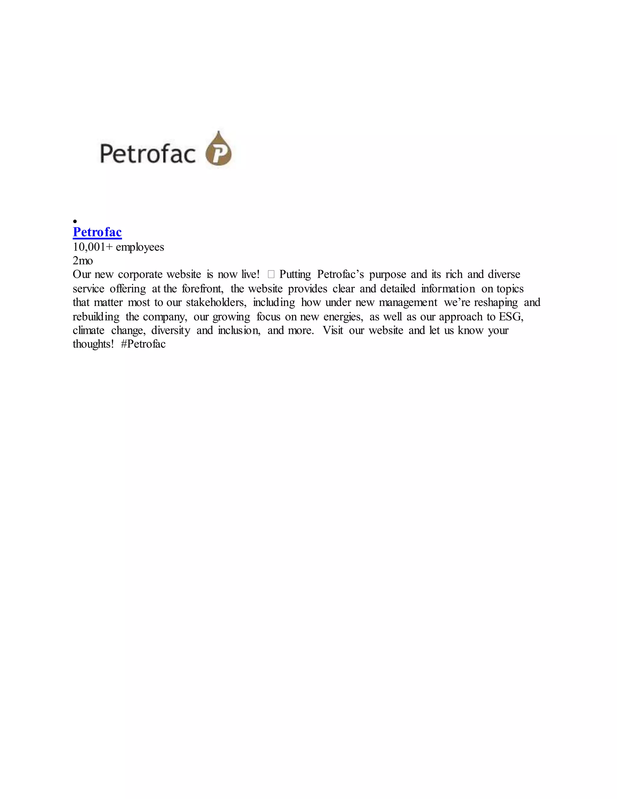 
Petrofac
10,001+ employees
2mo
Our new corporate website is now live! � Putting Petrofac’s purpose and its rich and diverse
service offering at the forefront, the website provides clear and detailed information on topics
that matter most to our stakeholders, including how under new management we’re reshaping and
rebuilding the company, our growing focus on new energies, as well as our approach to ESG,
climate change, diversity and inclusion, and more. Visit our website and let us know your
thoughts! #Petrofac
 